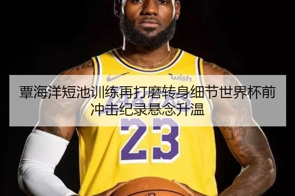 覃海洋短池训练再打磨转身细节世界杯前冲击纪录悬念升温